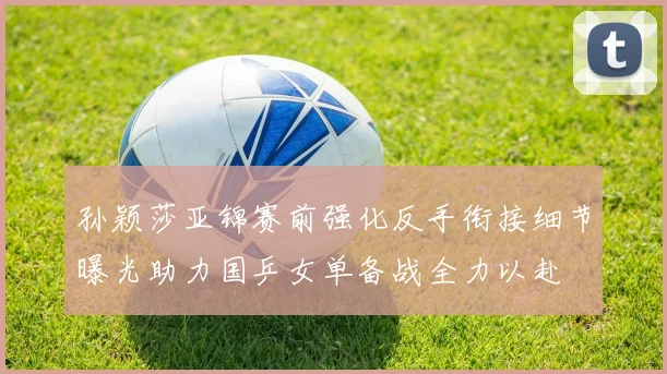 孙颖莎亚锦赛前强化反手衔接细节曝光助力国乒女单备战全力以赴