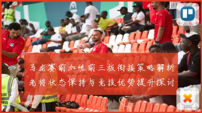 马龙赛前加练前三板衔接策略解析老将状态保持与竞技优势提升探讨