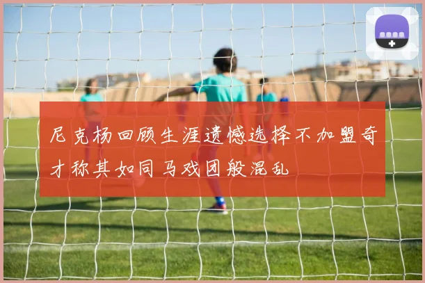 尼克杨回顾生涯遗憾选择不加盟奇才称其如同马戏团般混乱
