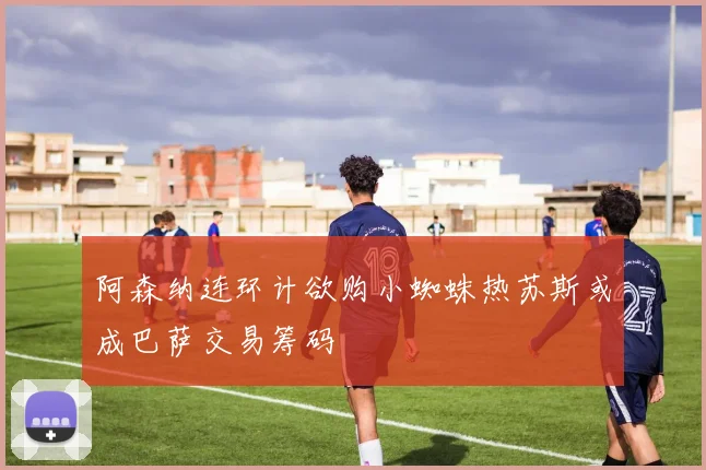 阿森纳连环计欲购小蜘蛛热苏斯或成巴萨交易筹码