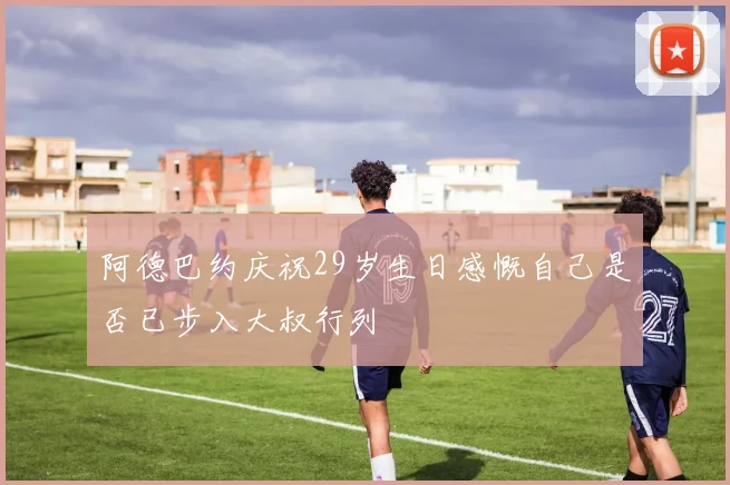 阿德巴约庆祝29岁生日感慨自己是否已步入大叔行列